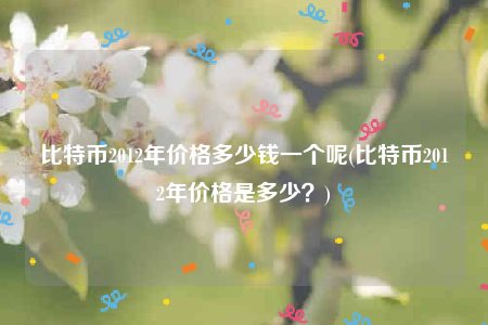 比特币2012年价格多少钱一个呢(比特币2012年价格是多少？)